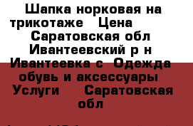 Шапка норковая на трикотаже › Цена ­ 3 000 - Саратовская обл., Ивантеевский р-н, Ивантеевка с. Одежда, обувь и аксессуары » Услуги   . Саратовская обл.